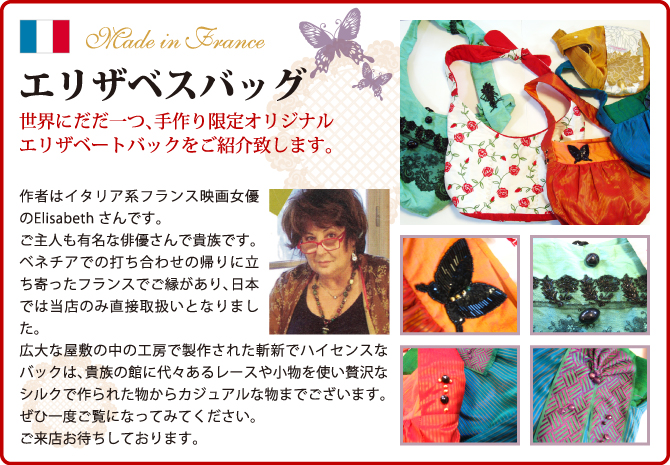 世界にだだ一つ、手作り限定オリジナルエリザベートバックをご紹介致します。作者はイタリア系フランス映画女優のElisabeth さんです。ご主人も有名な俳優さんで貴族です。
ベネチアでの打ち合わせの帰りに立ち寄ったフランスでご縁があり、日本では当店のみ直接取扱いとなりました。
広大な屋敷の中の工房で製作された斬新でハイセンスなバックは、貴族の館に代々あるレースや小物を使い贅沢なシルクで作られた物からカジュアルな物までございます。ぜひ一度ご覧になってみてください。ご来店お待ちしております。